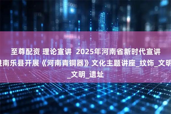 至尊配资 理论宣讲  2025年河南省新时代宣讲师走进南乐县开展《河南青铜器》文化主题讲座_纹饰_文明_遗址