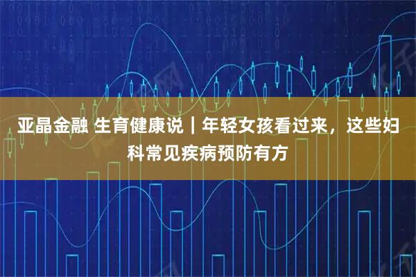 亚晶金融 生育健康说|年轻女孩看过来,这些妇科常见疾病预防有方