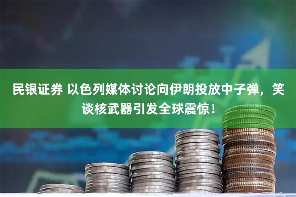 民银证券 以色列媒体讨论向伊朗投放中子弹，笑谈核武器引发全球震惊！