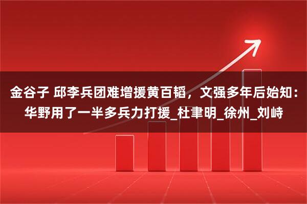 金谷子 邱李兵团难增援黄百韬，文强多年后始知：华野用了一半多兵力打援_杜聿明_徐州_刘峙