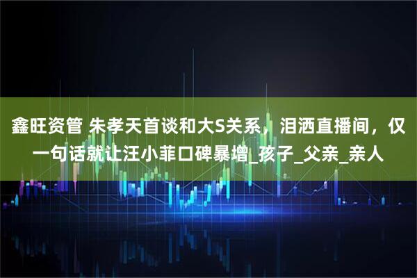 鑫旺资管 朱孝天首谈和大S关系,泪洒直播间,仅一句话就让汪小菲口碑暴增_孩子_父亲_亲人