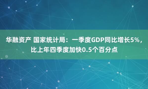 华融资产 国家统计局：一季度GDP同比增长5%，比上年四季度加快0.5个百分点